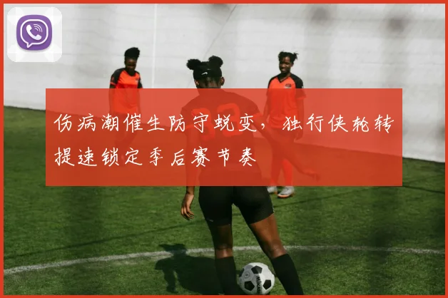 伤病潮催生防守蜕变，独行侠轮转提速锁定季后赛节奏