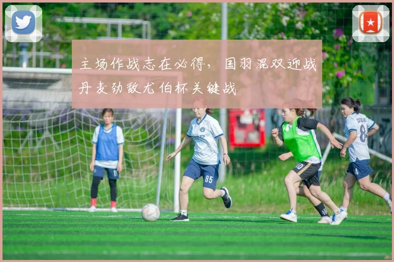 主场作战志在必得，国羽混双迎战丹麦劲敌尤伯杯关键战
