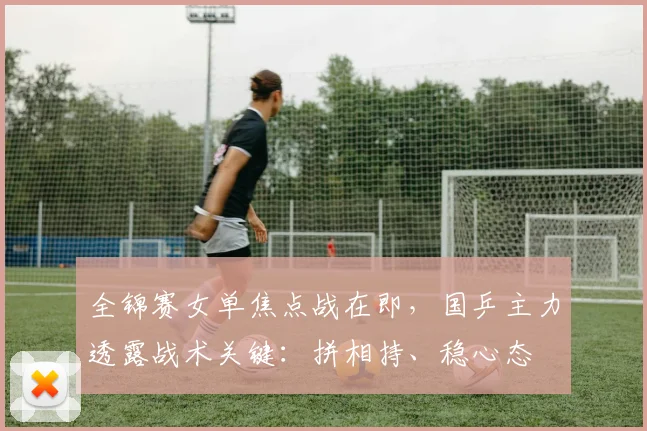 全锦赛女单焦点战在即，国乒主力透露战术关键：拼相持、稳心态
